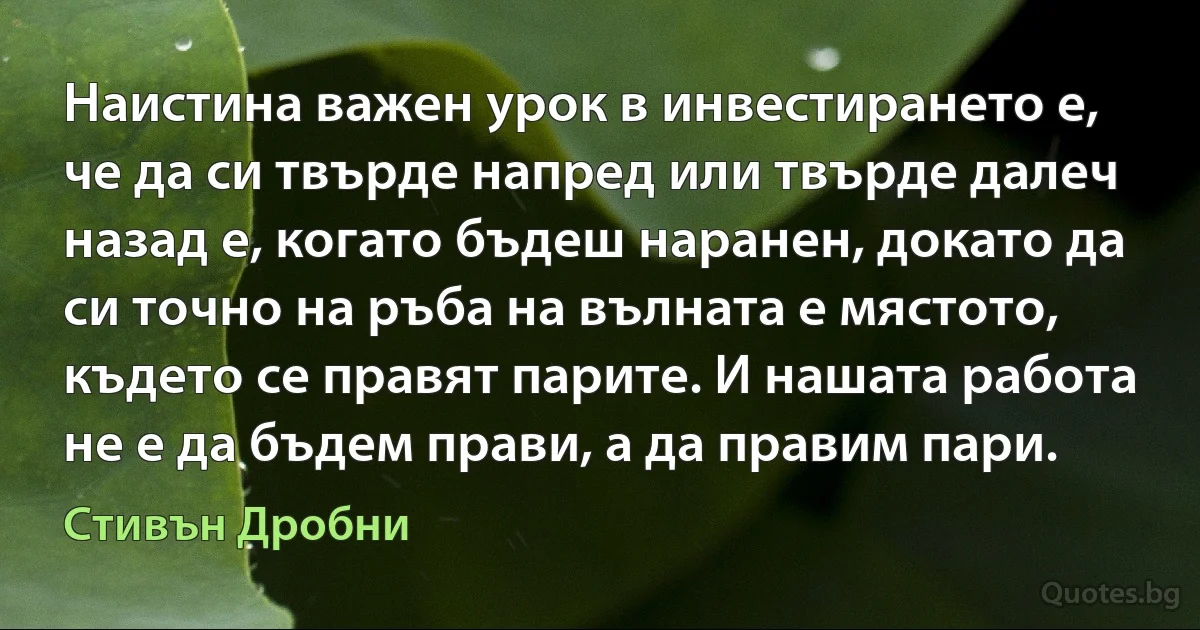 Наистина важен урок в инвестирането е, че да си твърде напред или твърде далеч назад е, когато бъдеш наранен, докато да си точно на ръба на вълната е мястото, където се правят парите. И нашата работа не е да бъдем прави, а да правим пари. (Стивън Дробни)