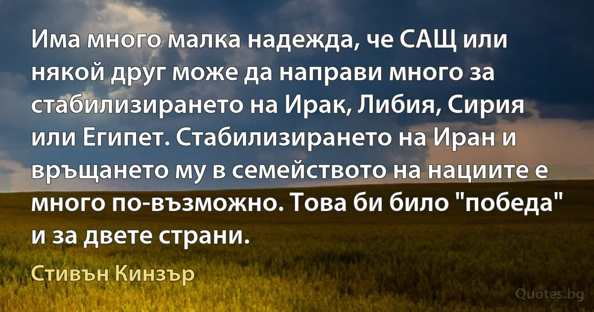 Има много малка надежда, че САЩ или някой друг може да направи много за стабилизирането на Ирак, Либия, Сирия или Египет. Стабилизирането на Иран и връщането му в семейството на нациите е много по-възможно. Това би било "победа" и за двете страни. (Стивън Кинзър)