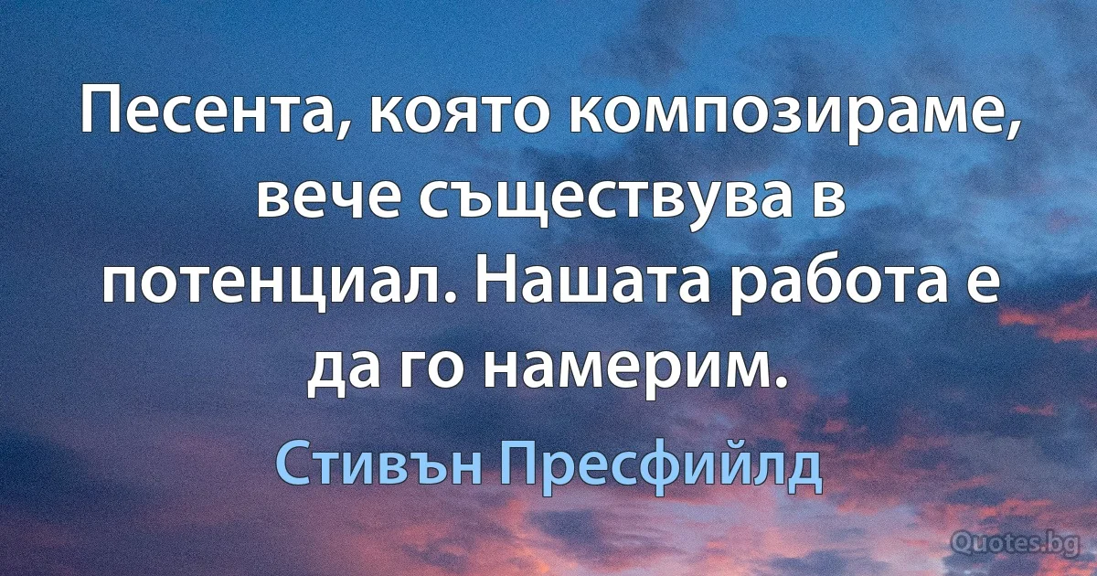 Песента, която композираме, вече съществува в потенциал. Нашата работа е да го намерим. (Стивън Пресфийлд)