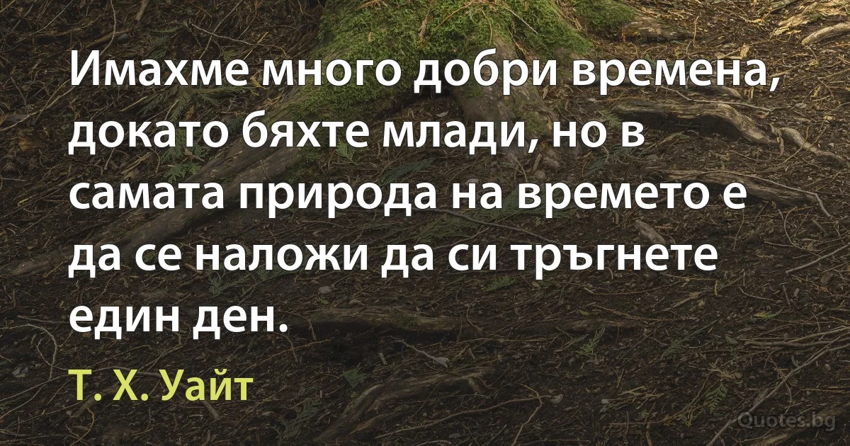 Имахме много добри времена, докато бяхте млади, но в самата природа на времето е да се наложи да си тръгнете един ден. (Т. Х. Уайт)