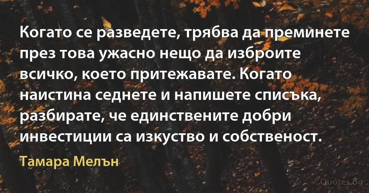 Когато се разведете, трябва да преминете през това ужасно нещо да изброите всичко, което притежавате. Когато наистина седнете и напишете списъка, разбирате, че единствените добри инвестиции са изкуство и собственост. (Тамара Мелън)