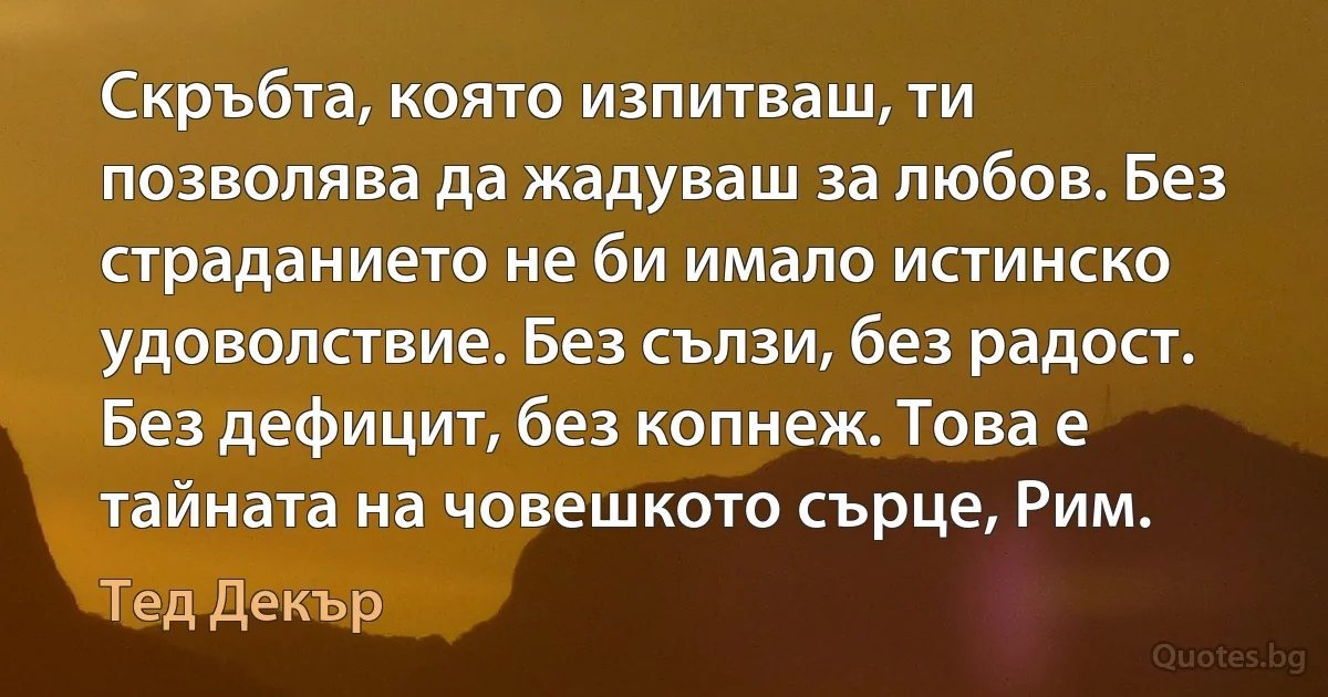 Скръбта, която изпитваш, ти позволява да жадуваш за любов. Без страданието не би имало истинско удоволствие. Без сълзи, без радост. Без дефицит, без копнеж. Това е тайната на човешкото сърце, Рим. (Тед Декър)