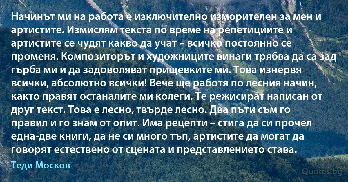 Начинът ми на работа е изключително изморителен за мен и артистите. Измислям текста по време на репетициите и артистите се чудят какво да учат – всичко постоянно се променя. Композиторът и художниците винаги трябва да са зад гърба ми и да задоволяват прищевките ми. Това изнервя всички, абсолютно всички! Вече ще работя по лесния начин, както правят останалите ми колеги. Те режисират написан от друг текст. Това е лесно, твърде лесно. Два пъти съм го правил и го знам от опит. Има рецепти – стига да си прочел една-две книги, да не си много тъп, артистите да могат да говорят естествено от сцената и представлението става. (Теди Москов)