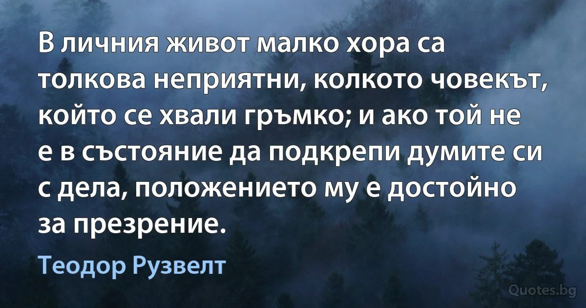 В личния живот малко хора са толкова неприятни, колкото човекът, който се хвали гръмко; и ако той не е в състояние да подкрепи думите си с дела, положението му е достойно за презрение. (Теодор Рузвелт)