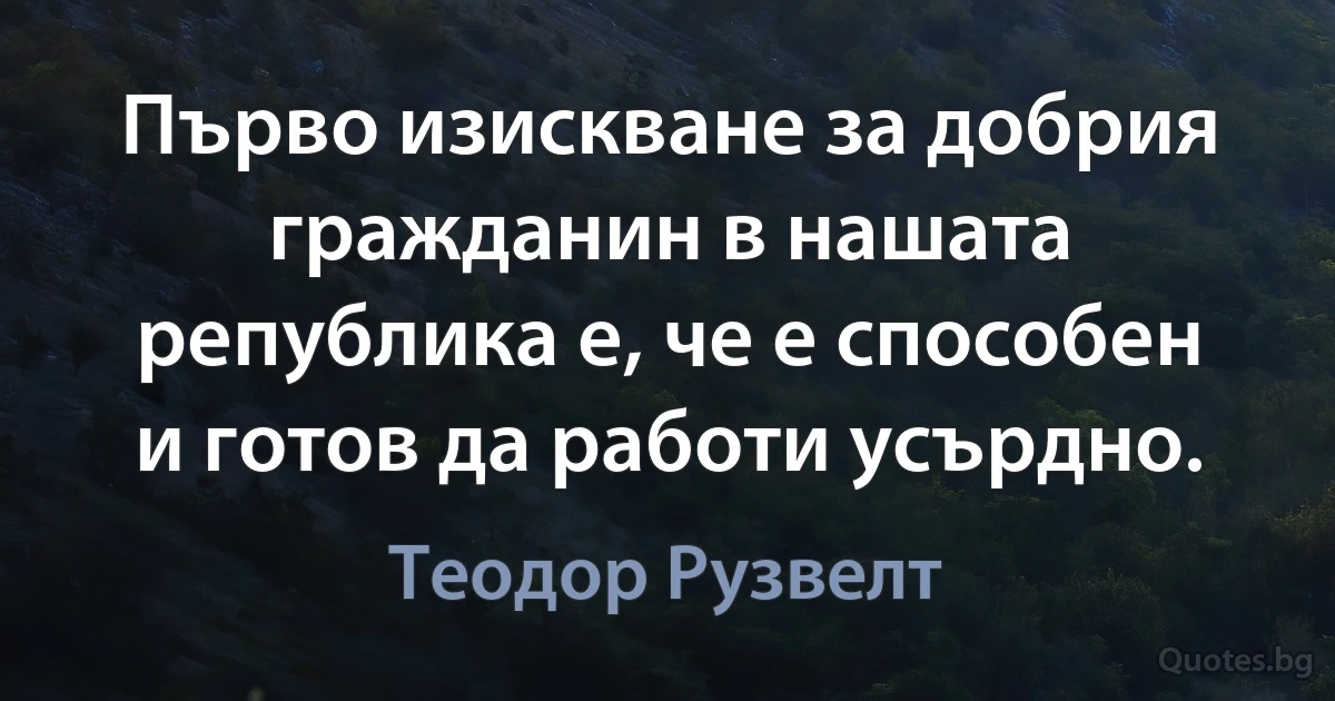 Първо изискване за добрия гражданин в нашата република е, че е способен и готов да работи усърдно. (Теодор Рузвелт)