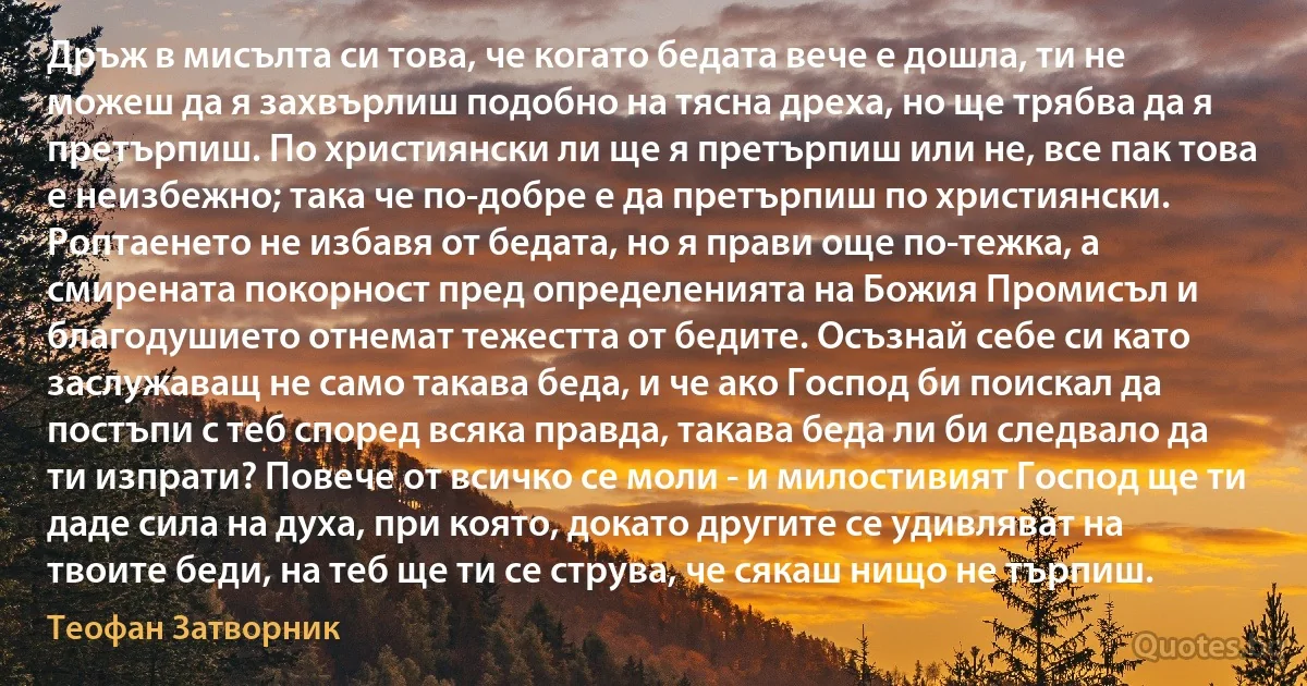 Дръж в мисълта си това, че когато бедата вече е дошла, ти не можеш да я захвърлиш подобно на тясна дреха, но ще трябва да я претърпиш. По християнски ли ще я претърпиш или не, все пак това е неизбежно; така че по-добре е да претърпиш по християнски. Роптаенето не избавя от бедата, но я прави още по-тежка, а смирената покорност пред определенията на Божия Промисъл и благодушието отнемат тежестта от бедите. Осъзнай себе си като заслужаващ не само такава беда, и че ако Господ би поискал да постъпи с теб според всяка правда, такава беда ли би следвало да ти изпрати? Повече от всичко се моли - и милостивият Господ ще ти даде сила на духа, при която, докато другите се удивляват на твоите беди, на теб ще ти се струва, че сякаш нищо не търпиш. (Теофан Затворник)