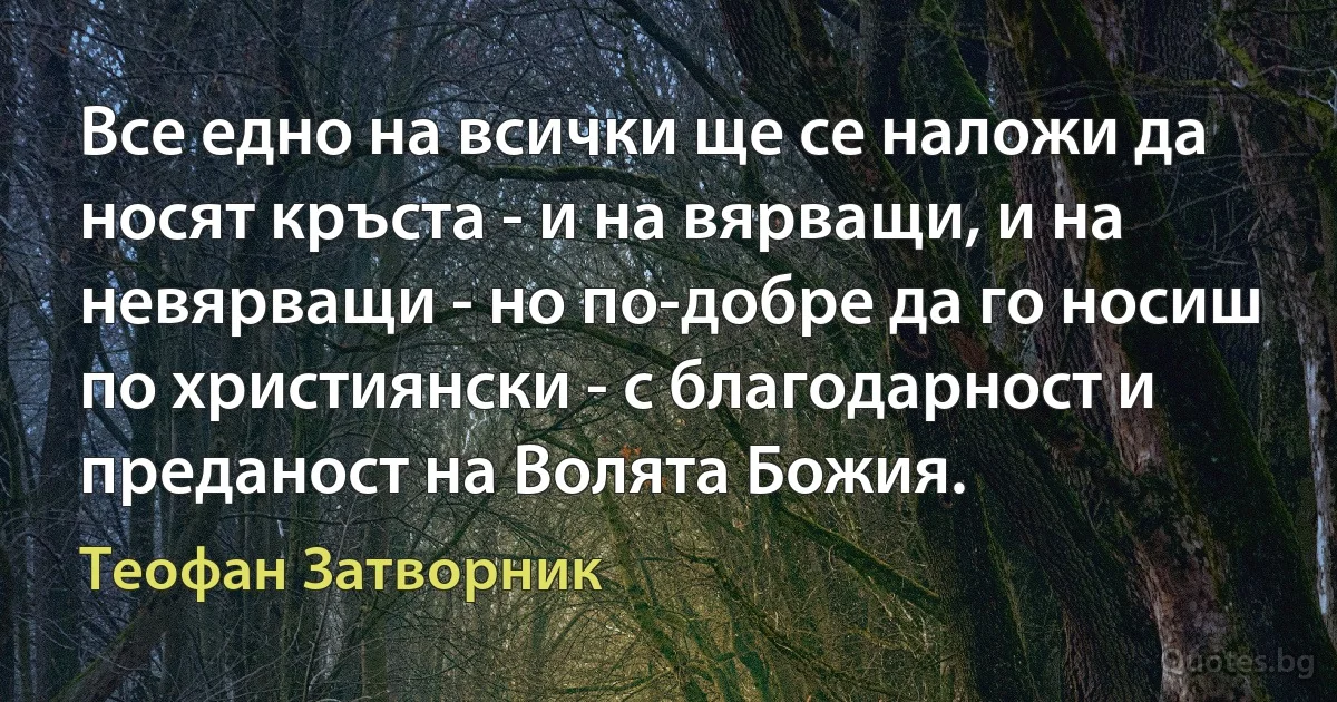 Все едно на всички ще се наложи да носят кръста - и на вярващи, и на невярващи - но по-добре да го носиш по християнски - с благодарност и преданост на Волята Божия. (Теофан Затворник)