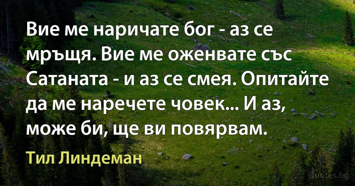 Вие ме наричате бог - аз се мръщя. Вие ме оженвате със Сатаната - и аз се смея. Опитайте да ме наречете човек... И аз, може би, ще ви повярвам. (Тил Линдеман)