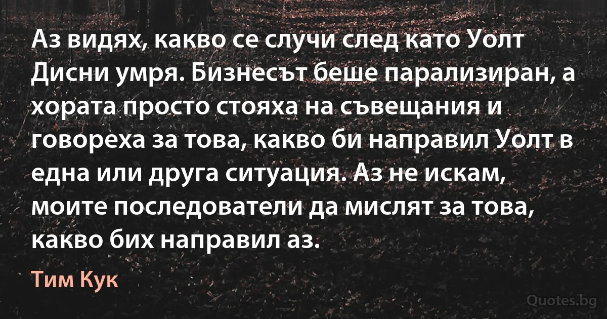 Аз видях, какво се случи след като Уолт Дисни умря. Бизнесът беше парализиран, а хората просто стояха на съвещания и говореха за това, какво би направил Уолт в една или друга ситуация. Аз не искам, моите последователи да мислят за това, какво бих направил аз. (Тим Кук)