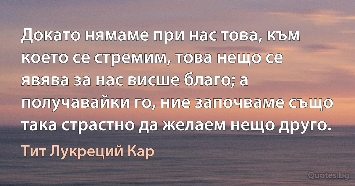 Докато нямаме при нас това, към което се стремим, това нещо се явява за нас висше благо; а получавайки го, ние започваме също така страстно да желаем нещо друго. (Тит Лукреций Кар)