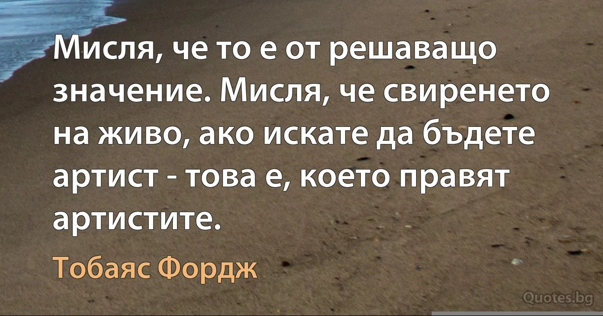 Мисля, че то е от решаващо значение. Мисля, че свиренето на живо, ако искате да бъдете артист - това е, което правят артистите. (Тобаяс Фордж)