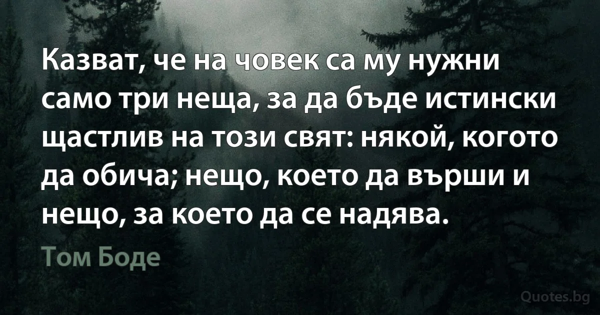 Казват, че на човек са му нужни само три неща, за да бъде истински щастлив на този свят: някой, когото да обича; нещо, което да върши и нещо, за което да се надява. (Том Боде)