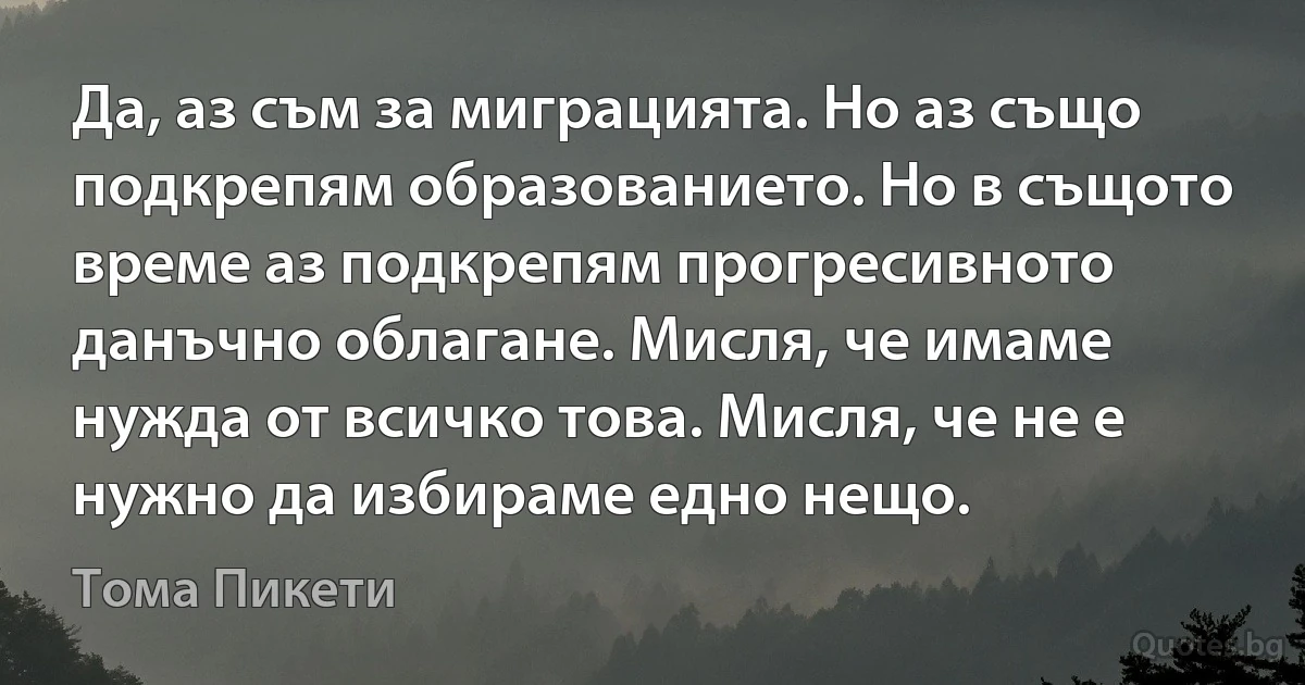 Да, аз съм за миграцията. Но аз също подкрепям образованието. Но в същото време аз подкрепям прогресивното данъчно облагане. Мисля, че имаме нужда от всичко това. Мисля, че не е нужно да избираме едно нещо. (Тома Пикети)