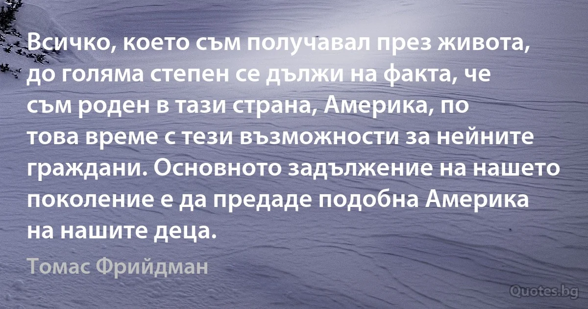 Всичко, което съм получавал през живота, до голяма степен се дължи на факта, че съм роден в тази страна, Америка, по това време с тези възможности за нейните граждани. Основното задължение на нашето поколение е да предаде подобна Америка на нашите деца. (Томас Фрийдман)