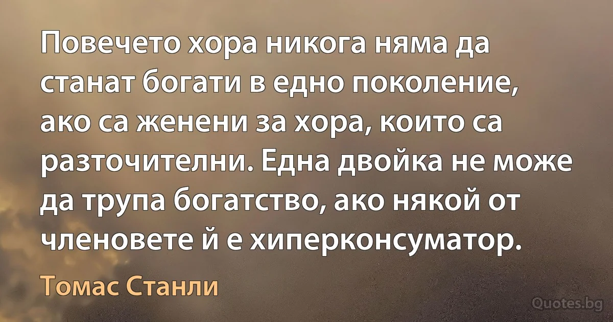 Повечето хора никога няма да станат богати в едно поколение, ако са женени за хора, които са разточителни. Една двойка не може да трупа богатство, ако някой от членовете й е хиперконсуматор. (Томас Станли)