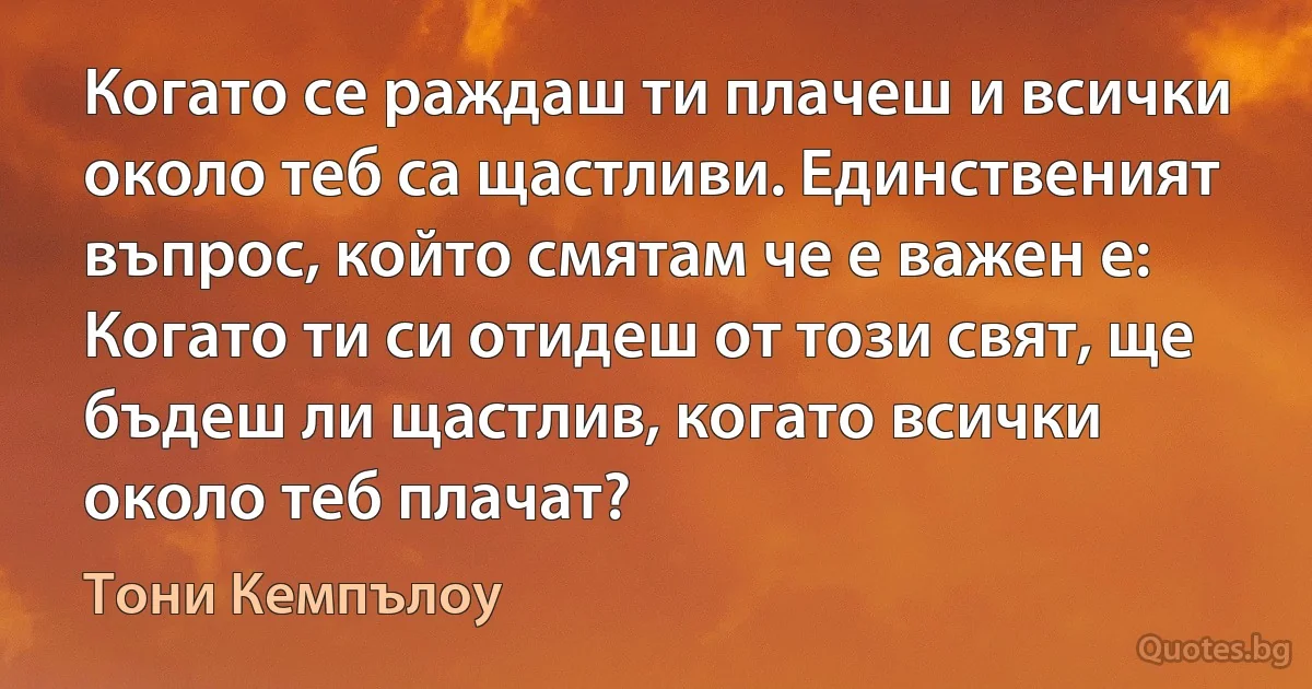 Когато се раждаш ти плачеш и всички около теб са щастливи. Единственият въпрос, който смятам че е важен е: Когато ти си отидеш от този свят, ще бъдеш ли щастлив, когато всички около теб плачат? (Тони Кемпълоу)