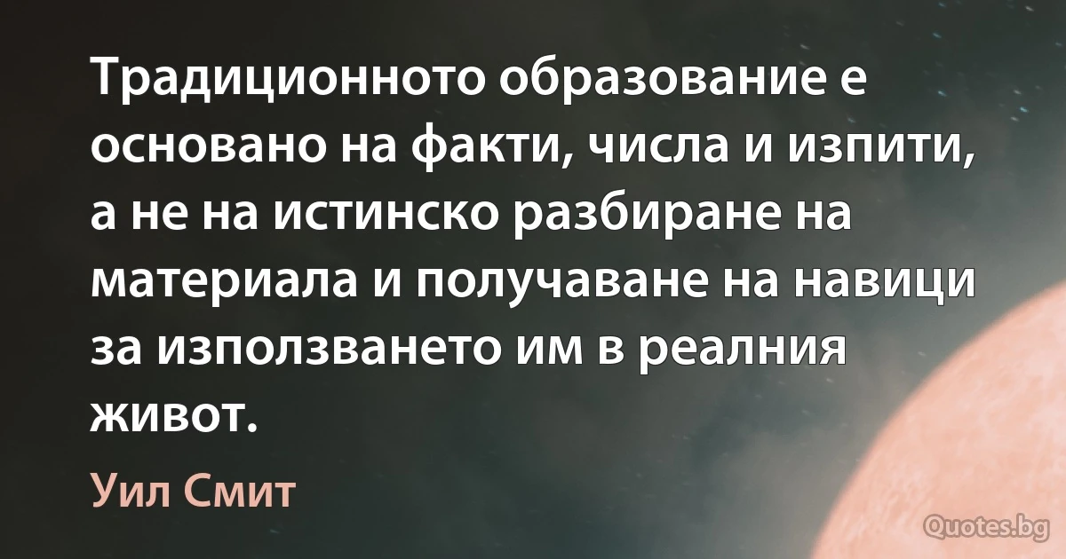 Традиционното образование е основано на факти, числа и изпити, а не на истинско разбиране на материала и получаване на навици за използването им в реалния живот. (Уил Смит)