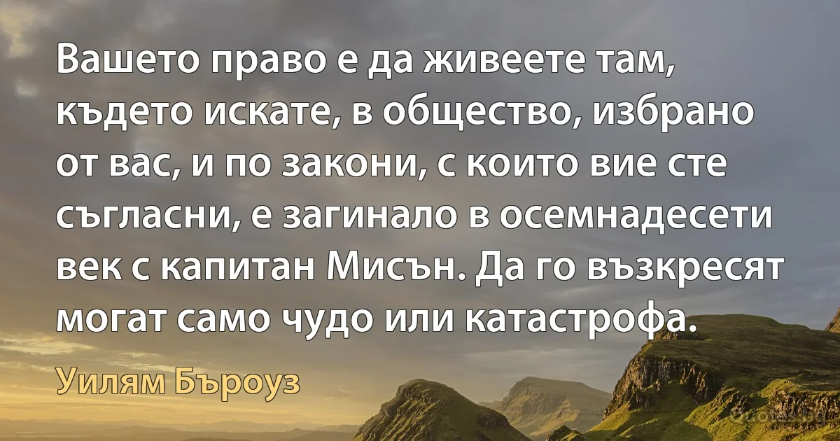 Вашето право е да живеете там, където искате, в общество, избрано от вас, и по закони, с които вие сте съгласни, е загинало в осемнадесети век с капитан Мисън. Да го възкресят могат само чудо или катастрофа. (Уилям Бъроуз)