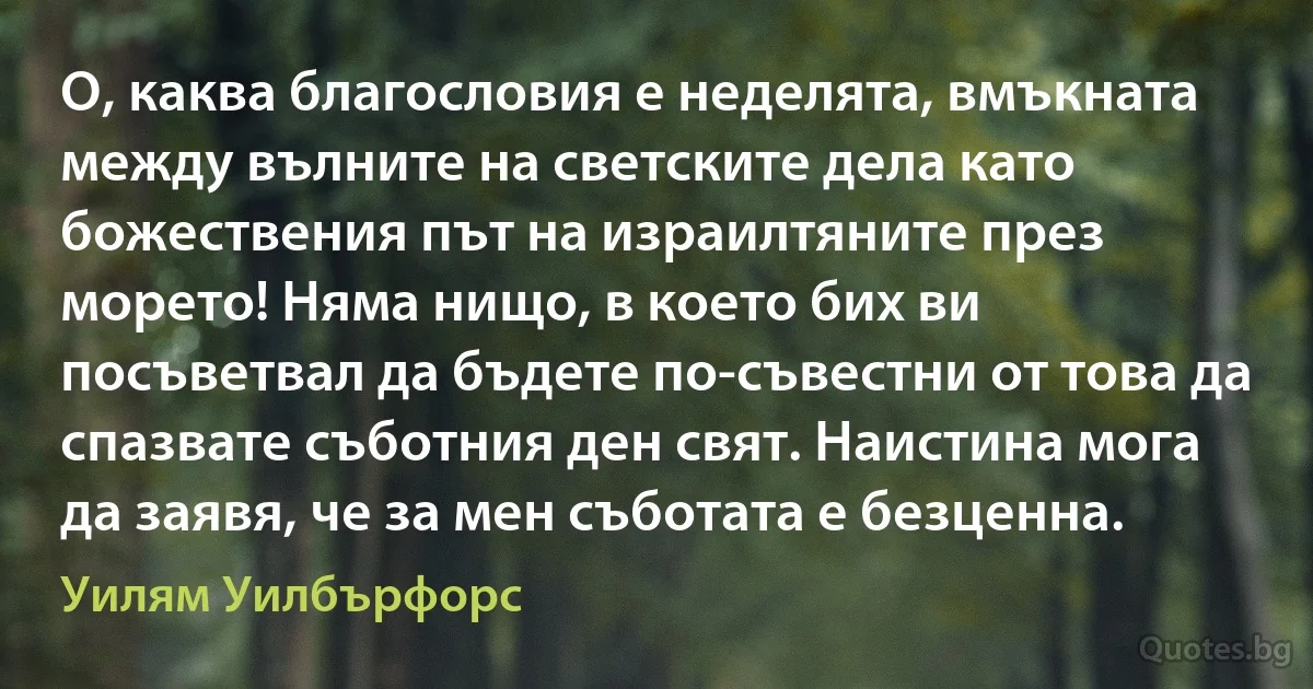 О, каква благословия е неделята, вмъкната между вълните на светските дела като божествения път на израилтяните през морето! Няма нищо, в което бих ви посъветвал да бъдете по-съвестни от това да спазвате съботния ден свят. Наистина мога да заявя, че за мен съботата е безценна. (Уилям Уилбърфорс)