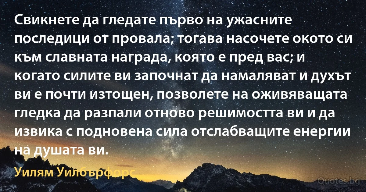 Свикнете да гледате първо на ужасните последици от провала; тогава насочете окото си към славната награда, която е пред вас; и когато силите ви започнат да намаляват и духът ви е почти изтощен, позволете на оживяващата гледка да разпали отново решимостта ви и да извика с подновена сила отслабващите енергии на душата ви. (Уилям Уилбърфорс)