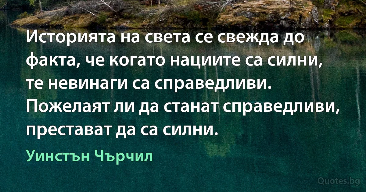 Историята на света се свежда до факта, че когато нациите са силни, те невинаги са справедливи. Пожелаят ли да станат справедливи, престават да са силни. (Уинстън Чърчил)