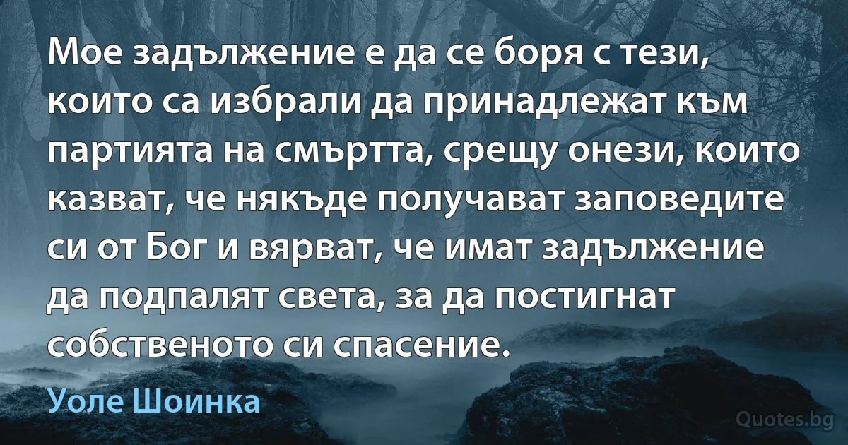 Мое задължение е да се боря с тези, които са избрали да принадлежат към партията на смъртта, срещу онези, които казват, че някъде получават заповедите си от Бог и вярват, че имат задължение да подпалят света, за да постигнат собственото си спасение. (Уоле Шоинка)