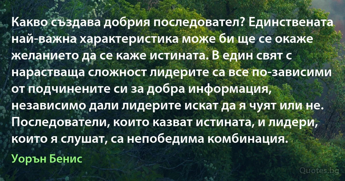 Какво създава добрия последовател? Единствената най-важна характеристика може би ще се окаже желанието да се каже истината. В един свят с нарастваща сложност лидерите са все по-зависими от подчинените си за добра информация, независимо дали лидерите искат да я чуят или не. Последователи, които казват истината, и лидери, които я слушат, са непобедима комбинация. (Уорън Бенис)