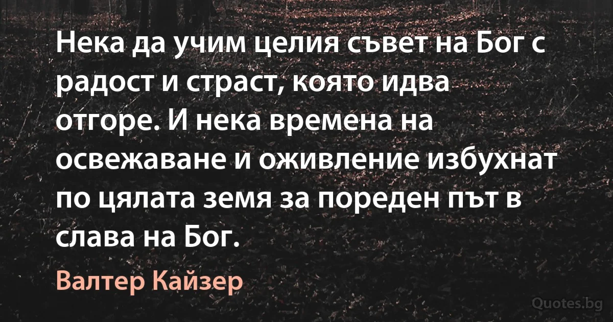 Нека да учим целия съвет на Бог с радост и страст, която идва отгоре. И нека времена на освежаване и оживление избухнат по цялата земя за пореден път в слава на Бог. (Валтер Кайзер)