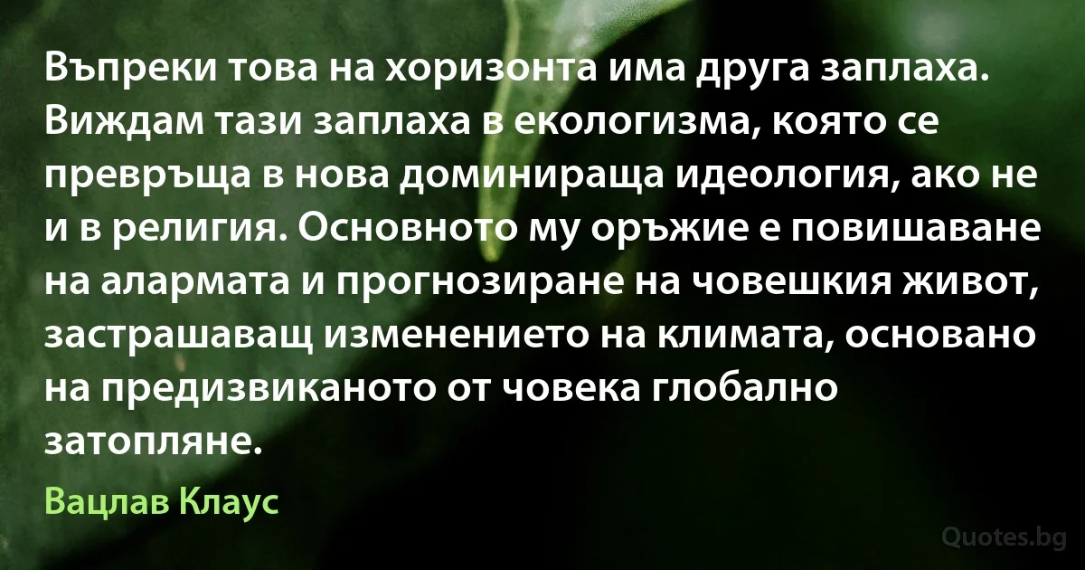 Въпреки това на хоризонта има друга заплаха. Виждам тази заплаха в екологизма, която се превръща в нова доминираща идеология, ако не и в религия. Основното му оръжие е повишаване на алармата и прогнозиране на човешкия живот, застрашаващ изменението на климата, основано на предизвиканото от човека глобално затопляне. (Вацлав Клаус)