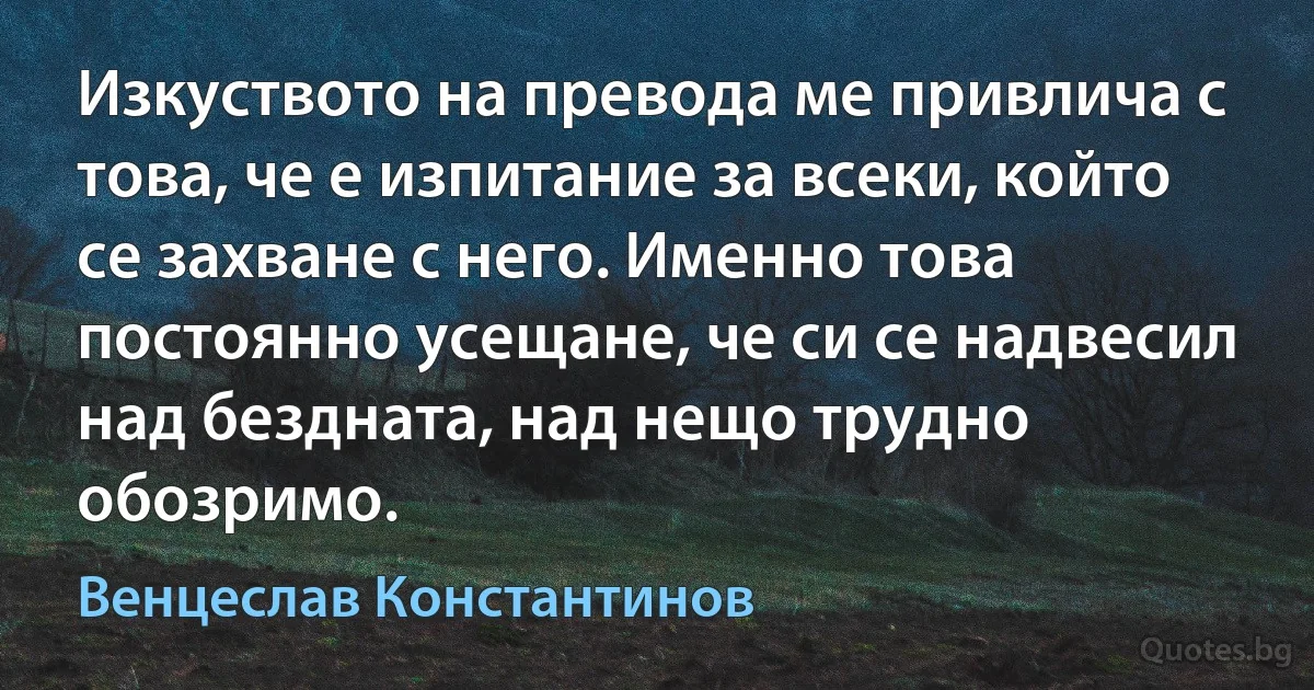 Изкуството на превода ме привлича с това, че е изпитание за всеки, който се захване с него. Именно това постоянно усещане, че си се надвесил над бездната, над нещо трудно обозримо. (Венцеслав Константинов)