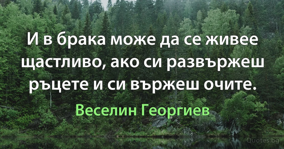 И в брака може да се живее щастливо, ако си развържеш ръцете и си вържеш очите. (Веселин Георгиев)