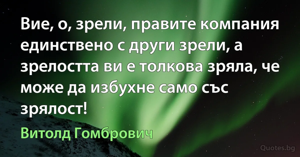 Вие, о, зрели, правите компания единствено с други зрели, а зрелостта ви е толкова зряла, че може да избухне само със зрялост! (Витолд Гомбрович)