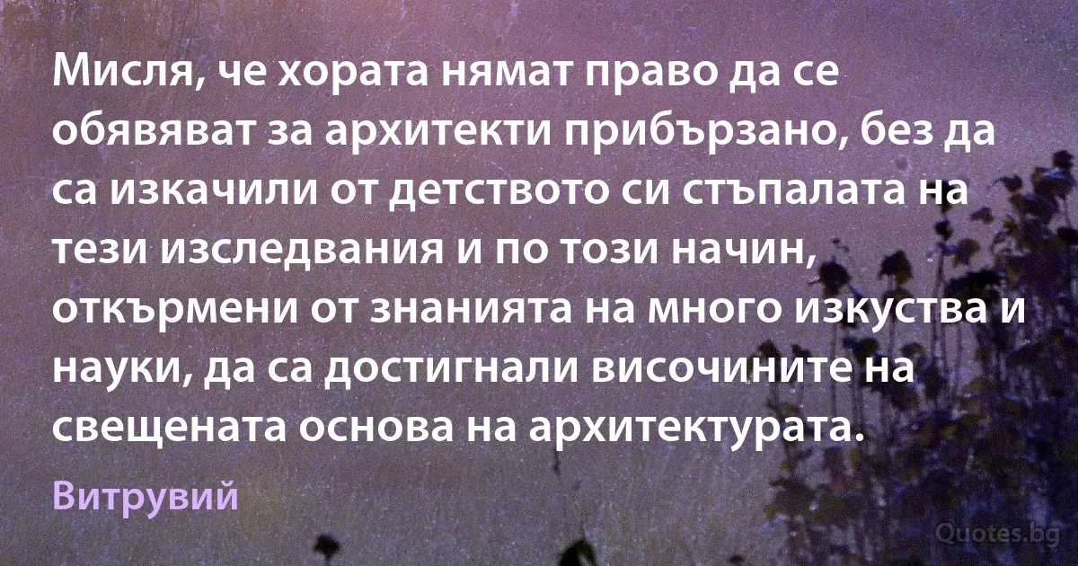 Мисля, че хората нямат право да се обявяват за архитекти прибързано, без да са изкачили от детството си стъпалата на тези изследвания и по този начин, откърмени от знанията на много изкуства и науки, да са достигнали височините на свещената основа на архитектурата. (Витрувий)