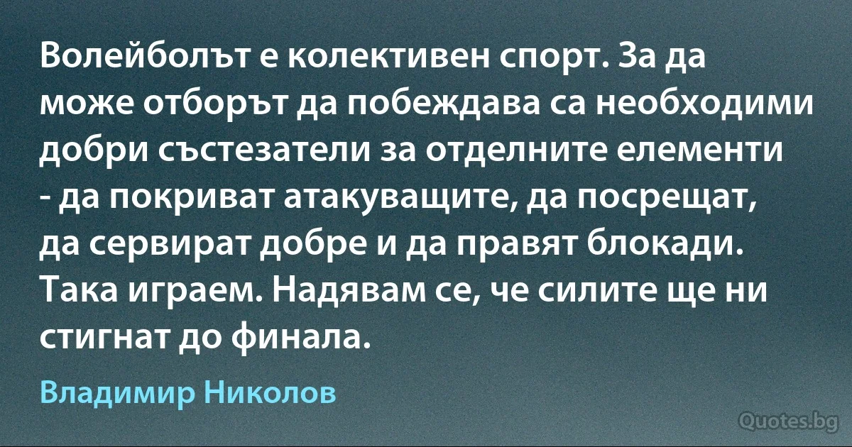 Волейболът е колективен спорт. За да може отборът да побеждава са необходими добри състезатели за отделните елементи - да покриват атакуващите, да посрещат, да сервират добре и да правят блокади. Така играем. Надявам се, че силите ще ни стигнат до финала. (Владимир Николов)