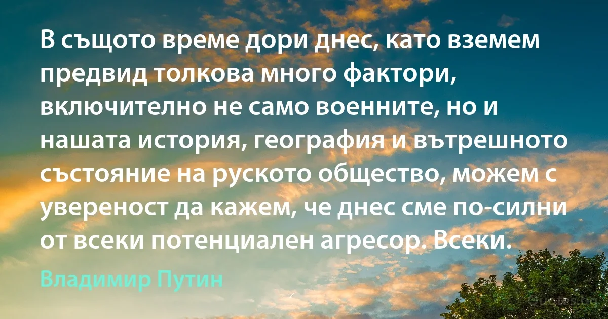 В същото време дори днес, като вземем предвид толкова много фактори, включително не само военните, но и нашата история, география и вътрешното състояние на руското общество, можем с увереност да кажем, че днес сме по-силни от всеки потенциален агресор. Всеки. (Владимир Путин)