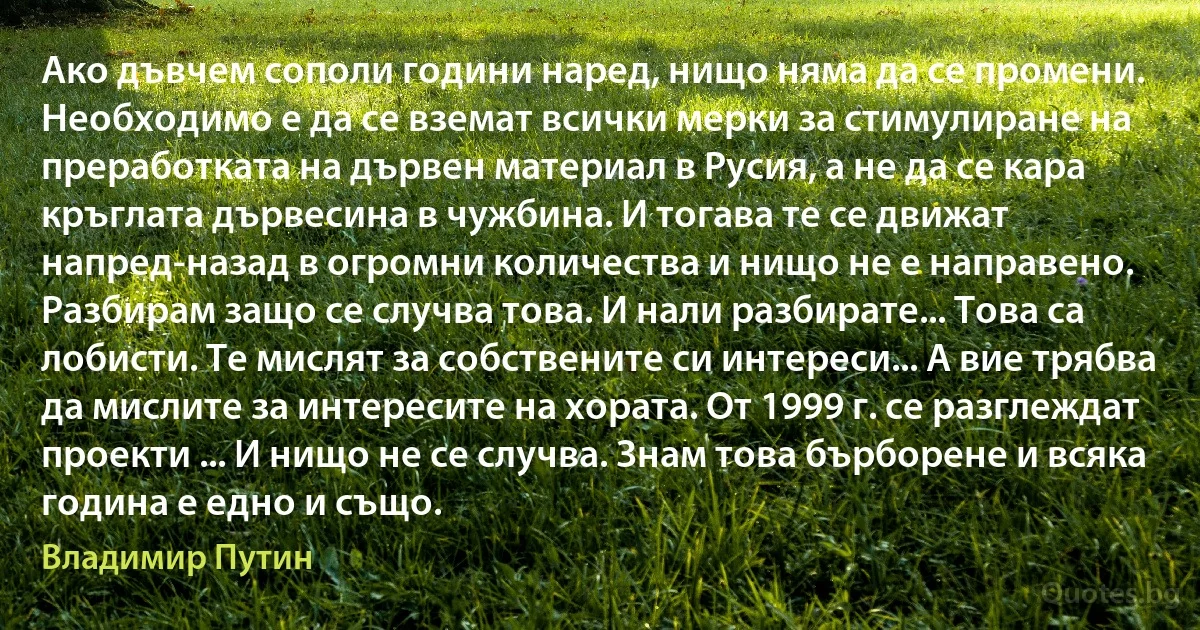 Ако дъвчем сополи години наред, нищо няма да се промени. Необходимо е да се вземат всички мерки за стимулиране на преработката на дървен материал в Русия, а не да се кара кръглата дървесина в чужбина. И тогава те се движат напред-назад в огромни количества и нищо не е направено. Разбирам защо се случва това. И нали разбирате... Това са лобисти. Те мислят за собствените си интереси... А вие трябва да мислите за интересите на хората. От 1999 г. се разглеждат проекти ... И нищо не се случва. Знам това бърборене и всяка година е едно и също. (Владимир Путин)