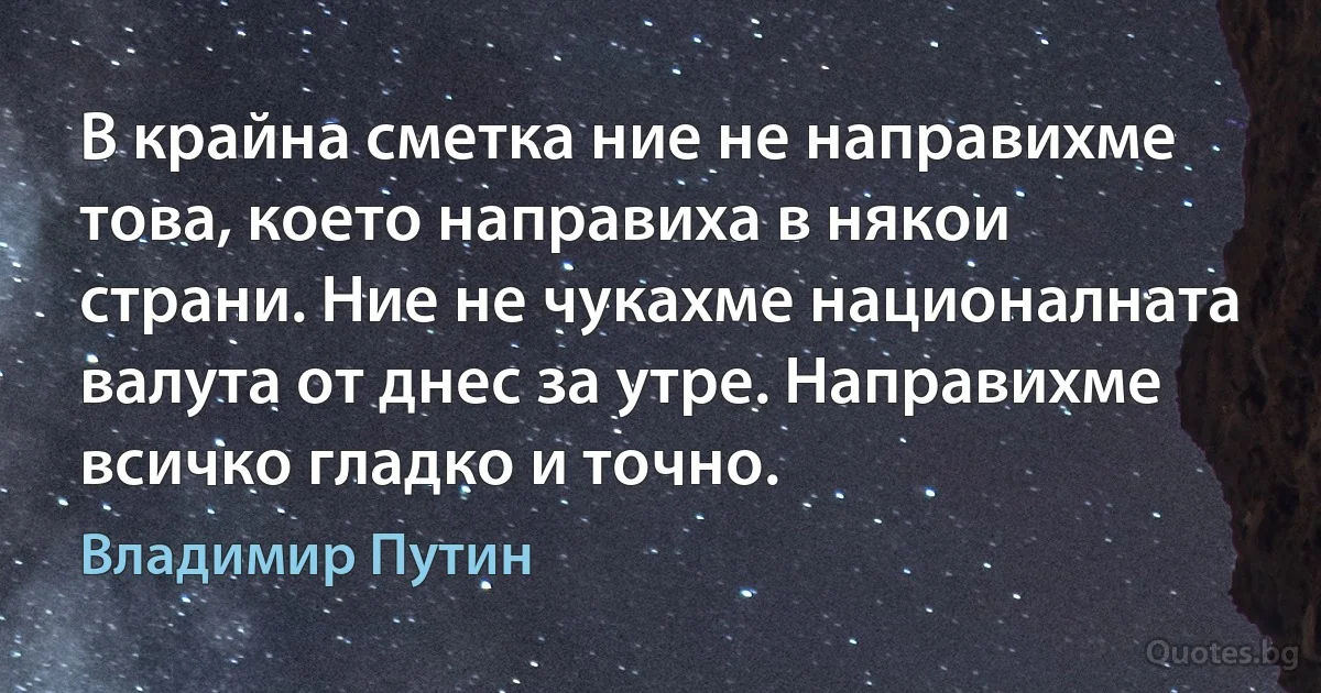 В крайна сметка ние не направихме това, което направиха в някои страни. Ние не чукахме националната валута от днес за утре. Направихме всичко гладко и точно. (Владимир Путин)