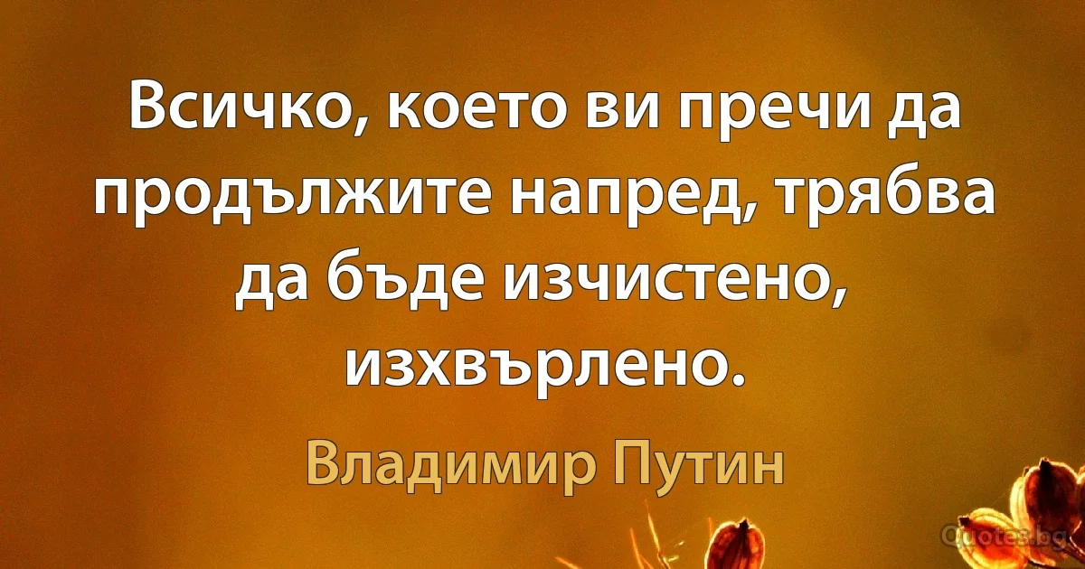 Всичко, което ви пречи да продължите напред, трябва да бъде изчистено, изхвърлено. (Владимир Путин)