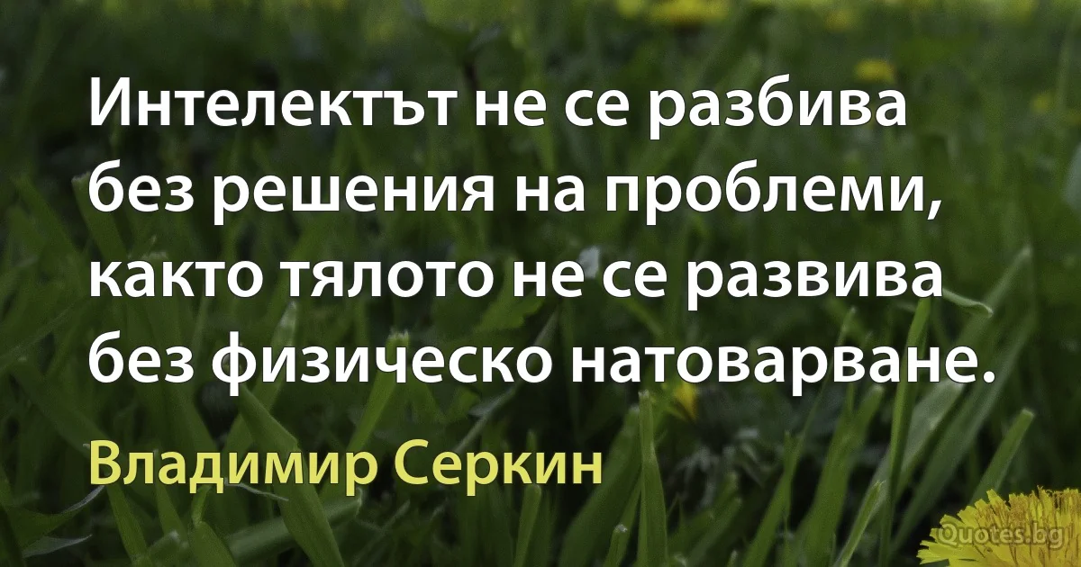 Интелектът не се разбива без решения на проблеми, както тялото не се развива без физическо натоварване. (Владимир Серкин)