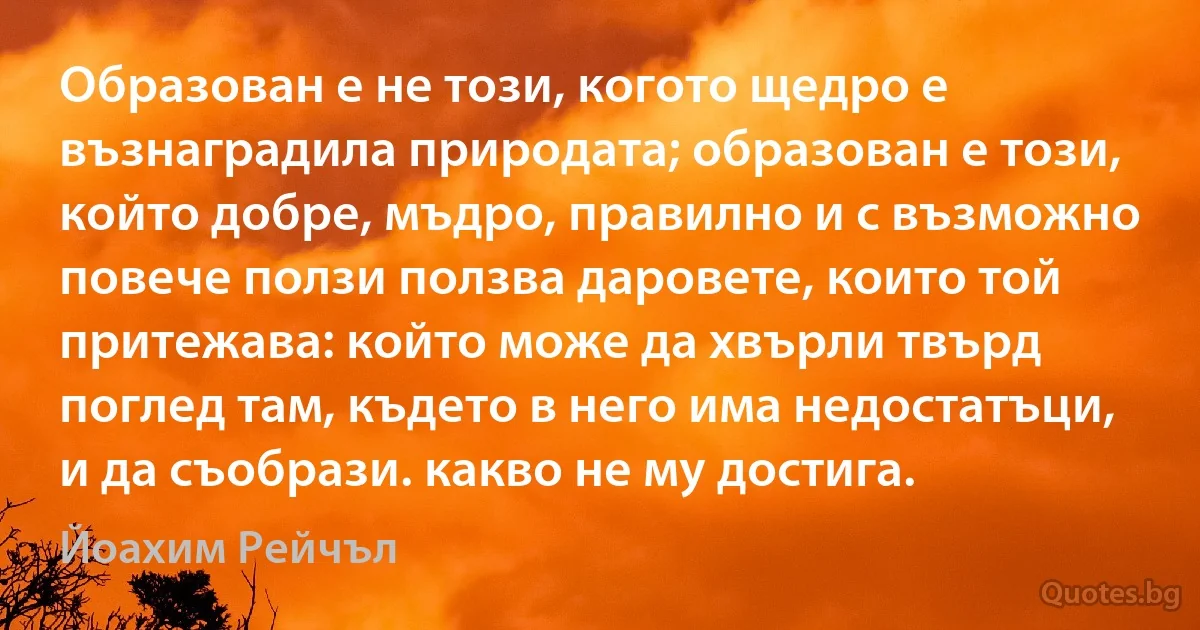 Образован е не този, когото щедро е възнаградила природата; образован е този, който добре, мъдро, правилно и с възможно повече ползи ползва даровете, които той притежава: който може да хвърли твърд поглед там, където в него има недостатъци, и да съобрази. какво не му достига. (Йоахим Рейчъл)