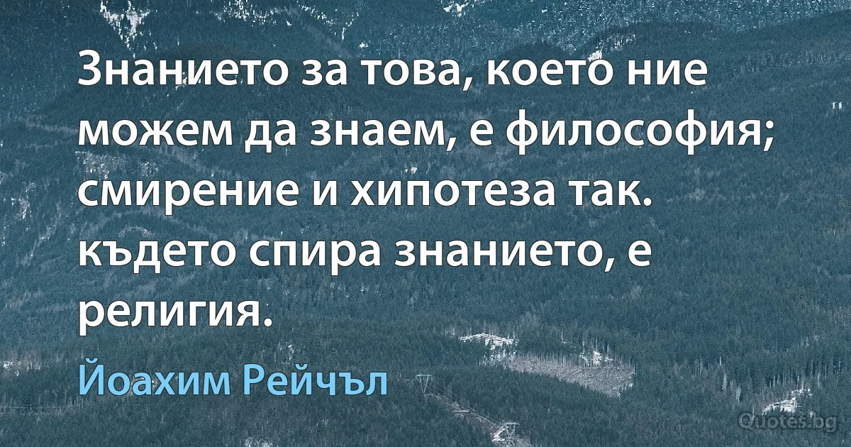 Знанието за това, което ние можем да знаем, е философия; смирение и хипотеза так. където спира знанието, е религия. (Йоахим Рейчъл)