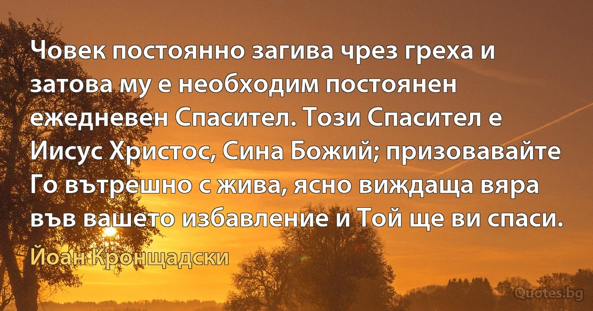 Човек постоянно загива чрез греха и затова му е необходим постоянен ежедневен Спасител. Този Спасител е Иисус Христос, Сина Божий; призовавайте Го вътрешно с жива, ясно виждаща вяра във вашето избавление и Той ще ви спаси. (Йоан Кронщадски)