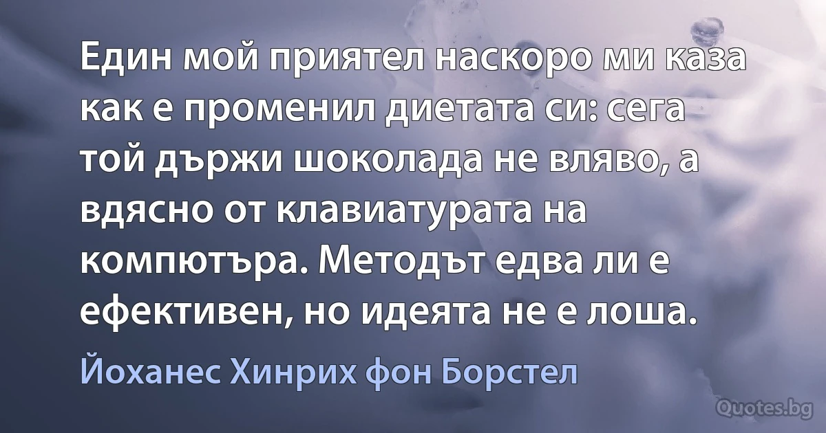 Един мой приятел наскоро ми каза как е променил диетата си: сега той държи шоколада не вляво, а вдясно от клавиатурата на компютъра. Методът едва ли е ефективен, но идеята не е лоша. (Йоханес Хинрих фон Борстел)