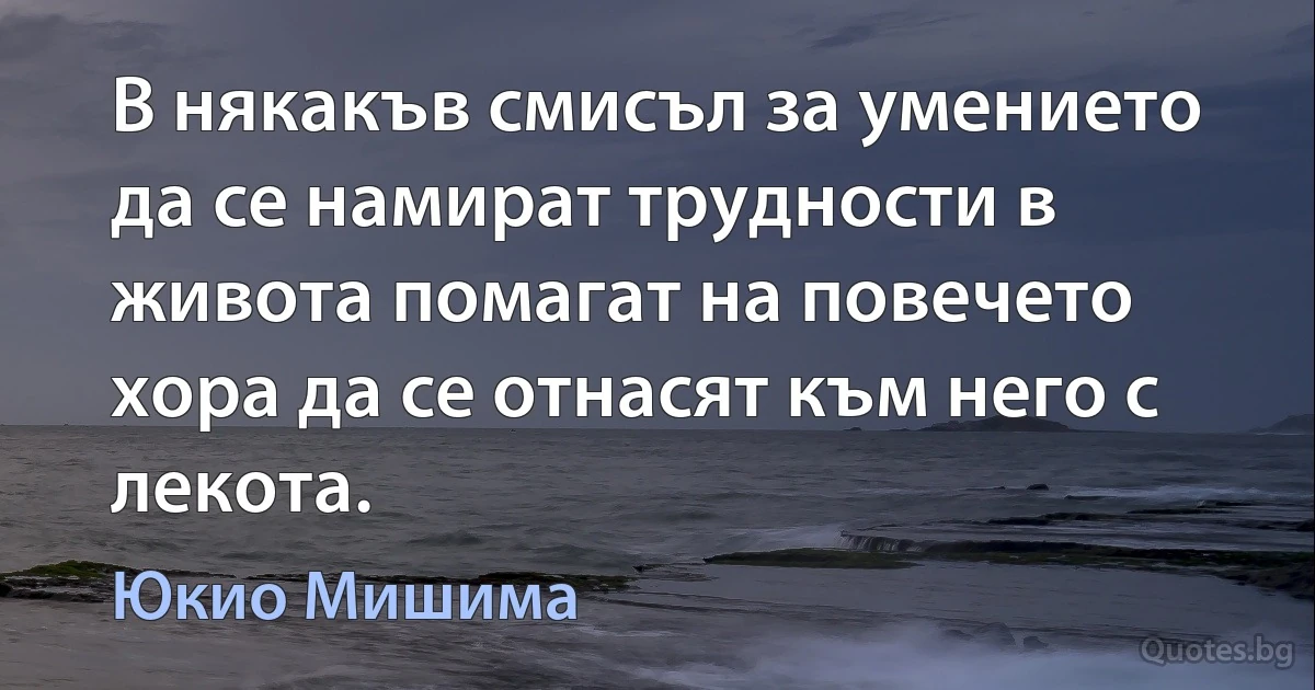 В някакъв смисъл за умението да се намират трудности в живота помагат на повечето хора да се отнасят към него с лекота. (Юкио Мишима)