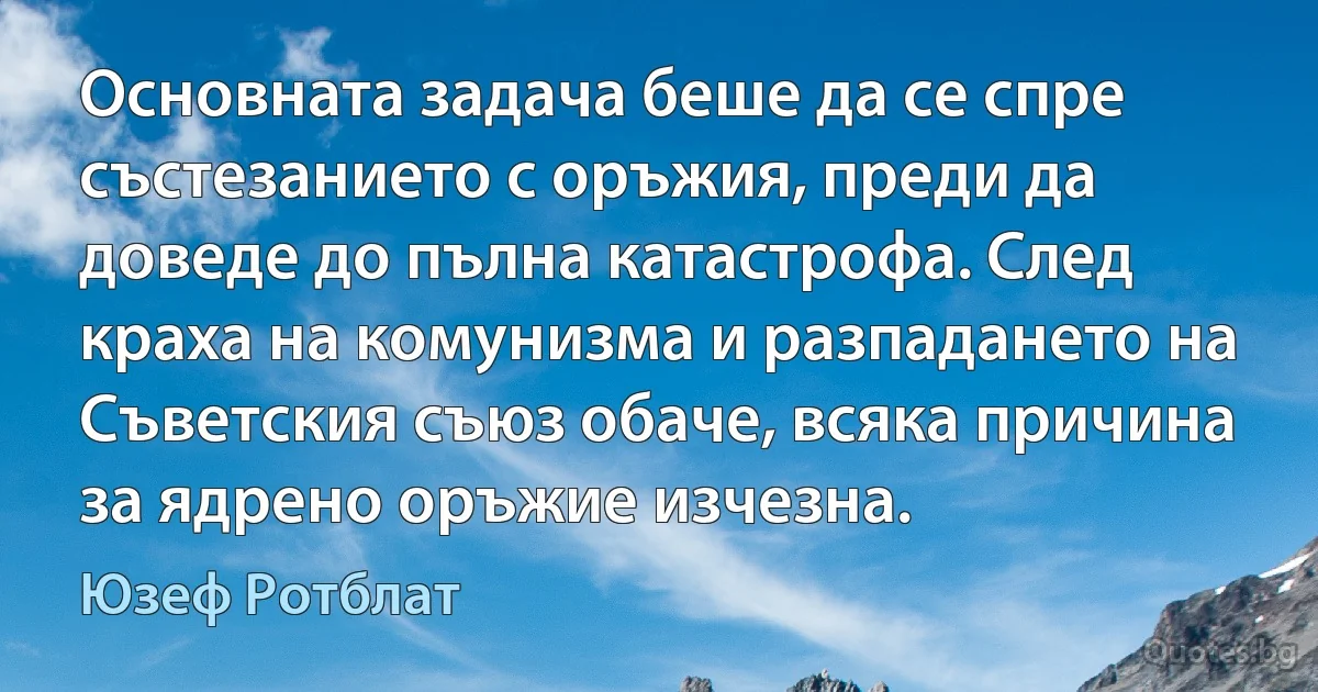 Основната задача беше да се спре състезанието с оръжия, преди да доведе до пълна катастрофа. След краха на комунизма и разпадането на Съветския съюз обаче, всяка причина за ядрено оръжие изчезна. (Юзеф Ротблат)