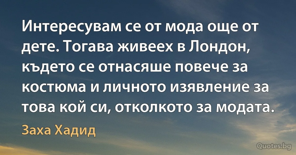 Интересувам се от мода още от дете. Тогава живеех в Лондон, където се отнасяше повече за костюма и личното изявление за това кой си, отколкото за модата. (Заха Хадид)