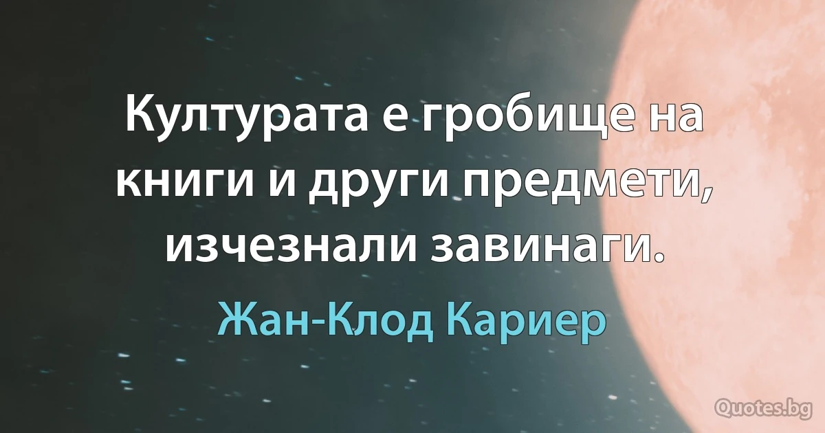 Културата е гробище на книги и други предмети, изчезнали завинаги. (Жан-Клод Кариер)