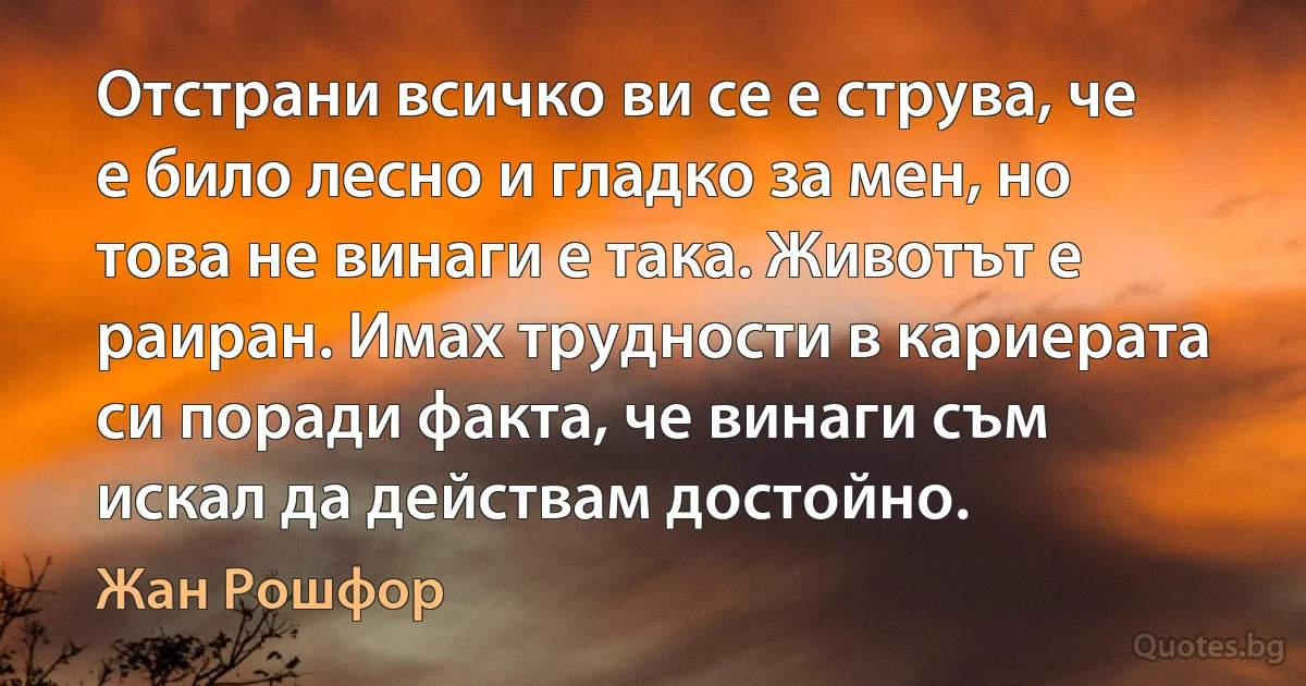 Отстрани всичко ви се е струва, че е било лесно и гладко за мен, но това не винаги е така. Животът е раиран. Имах трудности в кариерата си поради факта, че винаги съм искал да действам достойно. (Жан Рошфор)