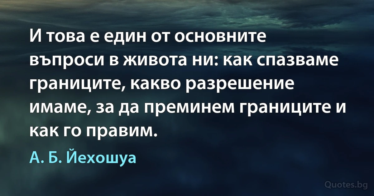 И това е един от основните въпроси в живота ни: как спазваме границите, какво разрешение имаме, за да преминем границите и как го правим. (А. Б. Йехошуа)