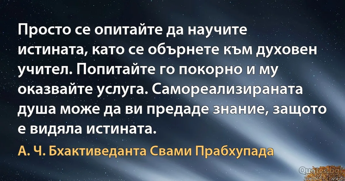 Просто се опитайте да научите истината, като се обърнете към духовен учител. Попитайте го покорно и му оказвайте услуга. Самореализираната душа може да ви предаде знание, защото е видяла истината. (А. Ч. Бхактиведанта Свами Прабхупада)